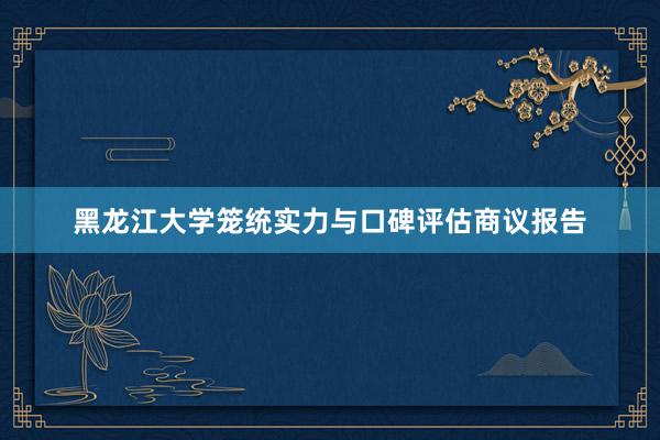 黑龙江大学笼统实力与口碑评估商议报告